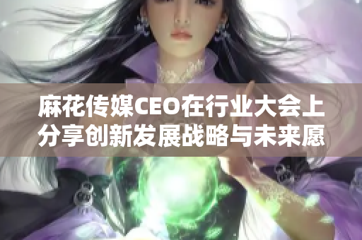 麻花传媒CEO在行业大会上分享创新发展战略与未来愿景