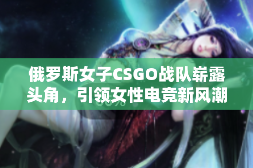 俄罗斯女子CSGO战队崭露头角，引领女性电竞新风潮