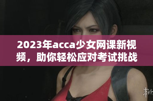 2023年acca少女网课新视频，助你轻松应对考试挑战