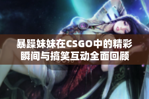 暴躁妹妹在CSGO中的精彩瞬间与搞笑互动全面回顾