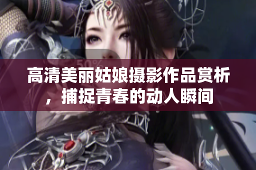 高清美丽姑娘摄影作品赏析，捕捉青春的动人瞬间