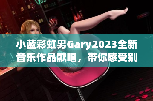 小蓝彩虹男Gary2023全新音乐作品献唱，带你感受别样风情