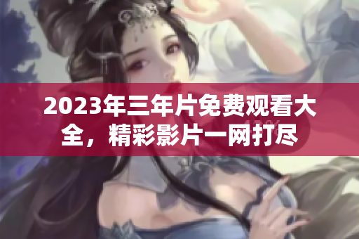 2023年三年片免费观看大全，精彩影片一网打尽