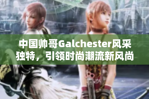 中国帅哥Galchester风采独特，引领时尚潮流新风尚