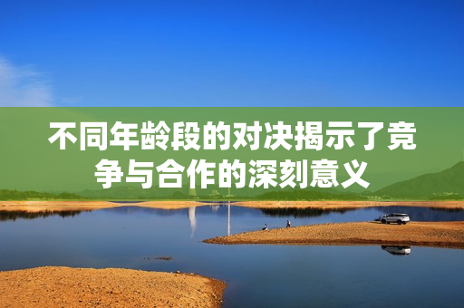 不同年龄段的对决揭示了竞争与合作的深刻意义