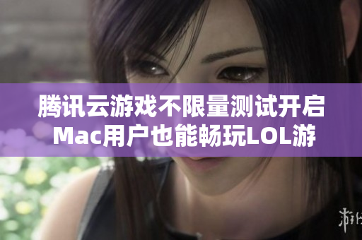 腾讯云游戏不限量测试开启 Mac用户也能畅玩LOL游戏