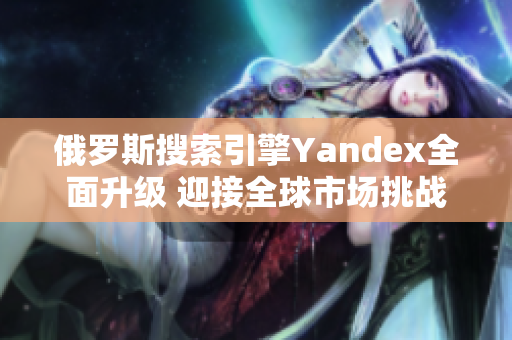 俄罗斯搜索引擎Yandex全面升级 迎接全球市场挑战