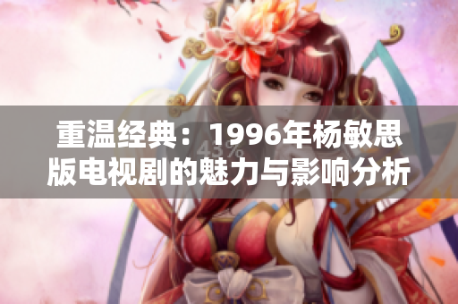 重温经典：1996年杨敏思版电视剧的魅力与影响分析