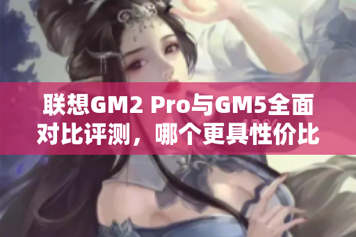 联想GM2 Pro与GM5全面对比评测，哪个更具性价比？