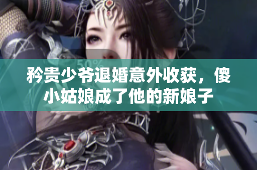 矜贵少爷退婚意外收获，傻小姑娘成了他的新娘子