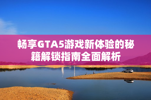 畅享GTA5游戏新体验的秘籍解锁指南全面解析