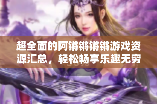 超全面的阿锵锵锵锵游戏资源汇总，轻松畅享乐趣无穷