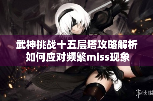 武神挑战十五层塔攻略解析 如何应对频繁miss现象