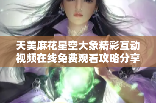 天美麻花星空大象精彩互动视频在线免费观看攻略分享