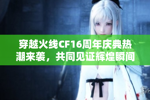 穿越火线CF16周年庆典热潮来袭，共同见证辉煌瞬间