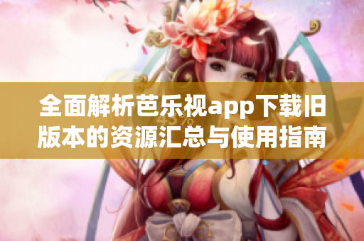 全面解析芭乐视app下载旧版本的资源汇总与使用指南