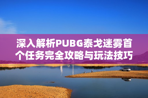 深入解析PUBG泰戈迷雾首个任务完全攻略与玩法技巧