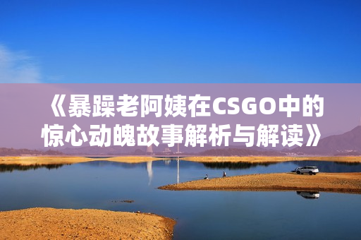 《暴躁老阿姨在CSGO中的惊心动魄故事解析与解读》