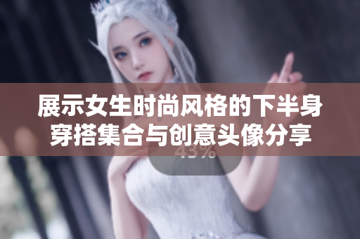 展示女生时尚风格的下半身穿搭集合与创意头像分享