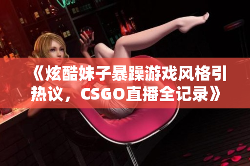 《炫酷妹子暴躁游戏风格引热议，CSGO直播全记录》