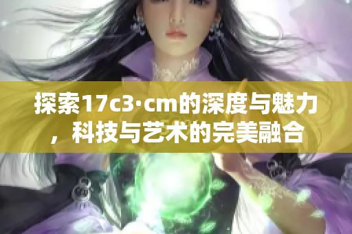 探索17c3·cm的深度与魅力，科技与艺术的完美融合