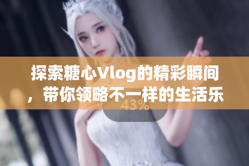 探索糖心Vlog的精彩瞬间，带你领略不一样的生活乐趣