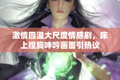 激情四溢大尺度情感剧，床上捏胸呻吟画面引热议