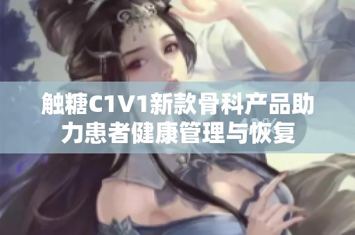 触糖C1V1新款骨科产品助力患者健康管理与恢复