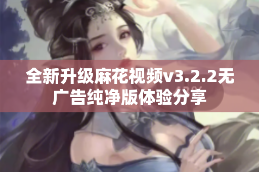 全新升级麻花视频v3.2.2无广告纯净版体验分享