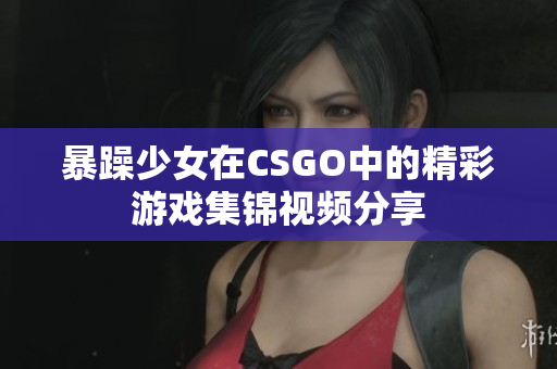 暴躁少女在CSGO中的精彩游戏集锦视频分享