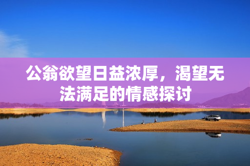 公翁欲望日益浓厚，渴望无法满足的情感探讨