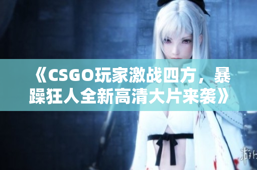 《CSGO玩家激战四方，暴躁狂人全新高清大片来袭》