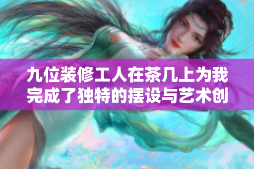 九位装修工人在茶几上为我完成了独特的摆设与艺术创作