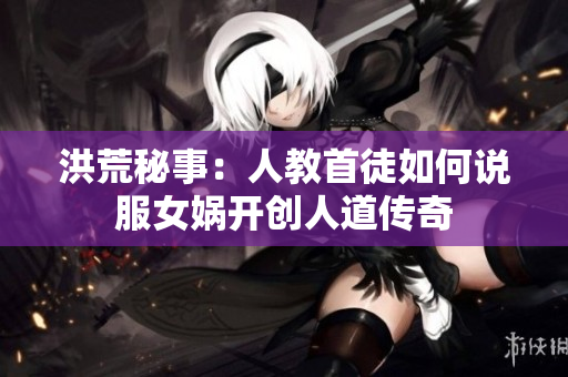 洪荒秘事：人教首徒如何说服女娲开创人道传奇