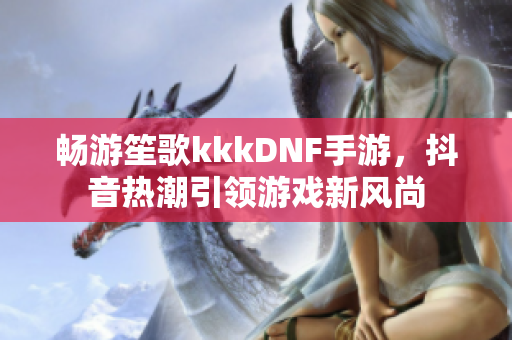 畅游笙歌kkkDNF手游，抖音热潮引领游戏新风尚