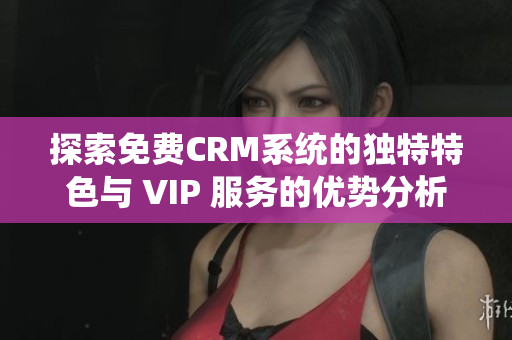 探索免费CRM系统的独特特色与 VIP 服务的优势分析