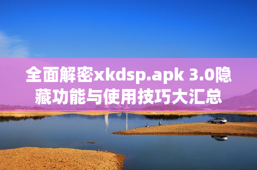 全面解密xkdsp.apk 3.0隐藏功能与使用技巧大汇总