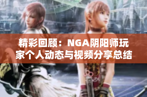 精彩回顾：NGA阴阳师玩家个人动态与视频分享总结