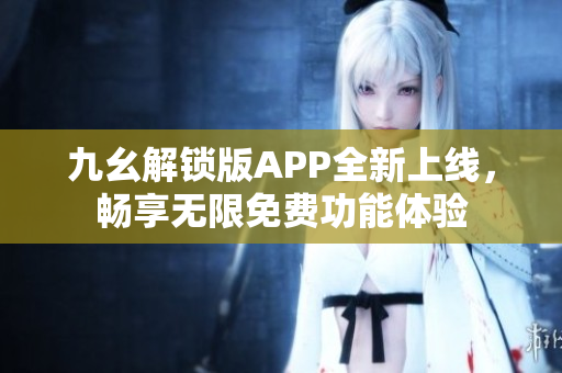 九幺解锁版APP全新上线，畅享无限免费功能体验