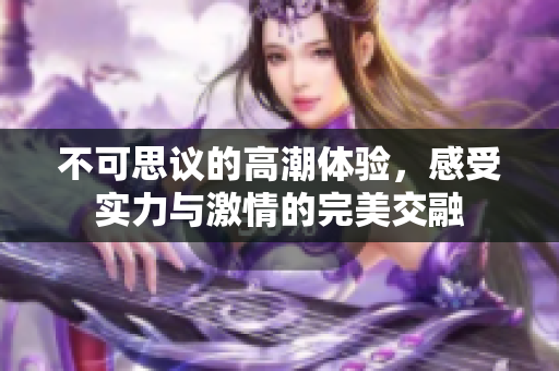 不可思议的高潮体验，感受实力与激情的完美交融