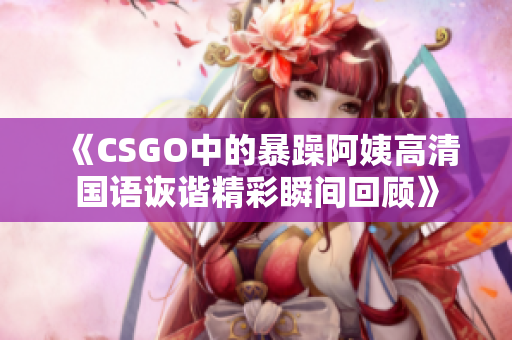 《CSGO中的暴躁阿姨高清国语诙谐精彩瞬间回顾》