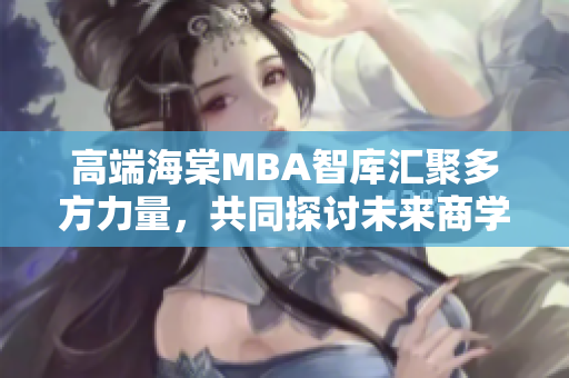 高端海棠MBA智库汇聚多方力量，共同探讨未来商学发展