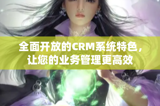 全面开放的CRM系统特色，让您的业务管理更高效