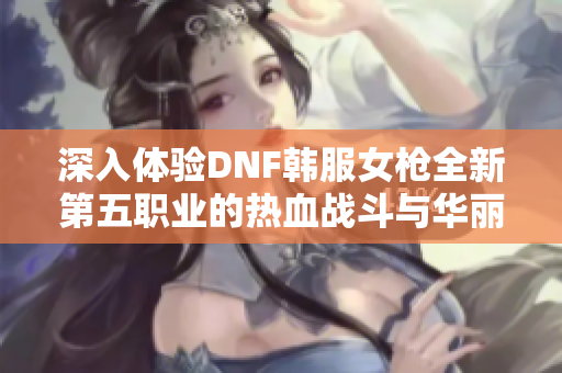 深入体验DNF韩服女枪全新第五职业的热血战斗与华丽技能展示