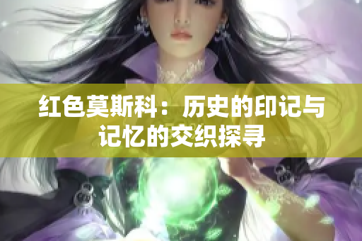 红色莫斯科：历史的印记与记忆的交织探寻