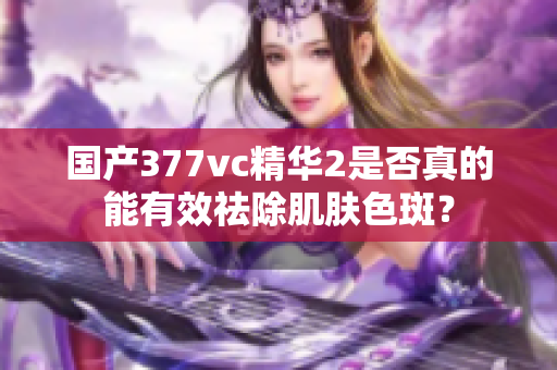 国产377vc精华2是否真的能有效祛除肌肤色斑？