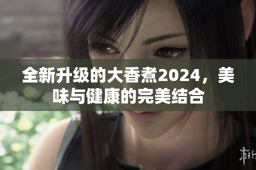 全新升级的大香煮2024，美味与健康的完美结合