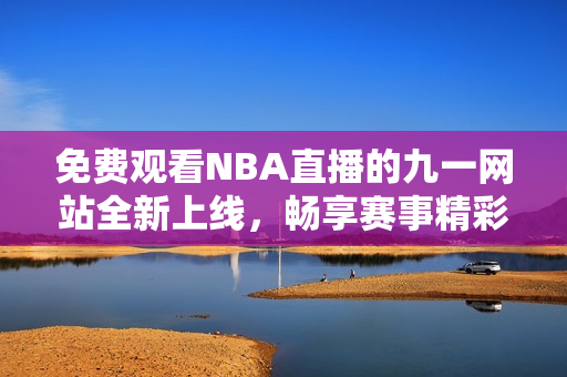 免费观看NBA直播的九一网站全新上线，畅享赛事精彩瞬间