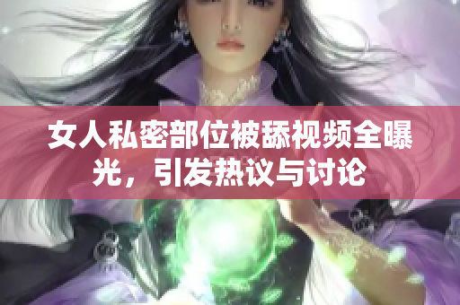 女人私密部位被舔视频全曝光，引发热议与讨论