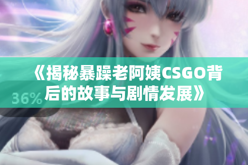 《揭秘暴躁老阿姨CSGO背后的故事与剧情发展》